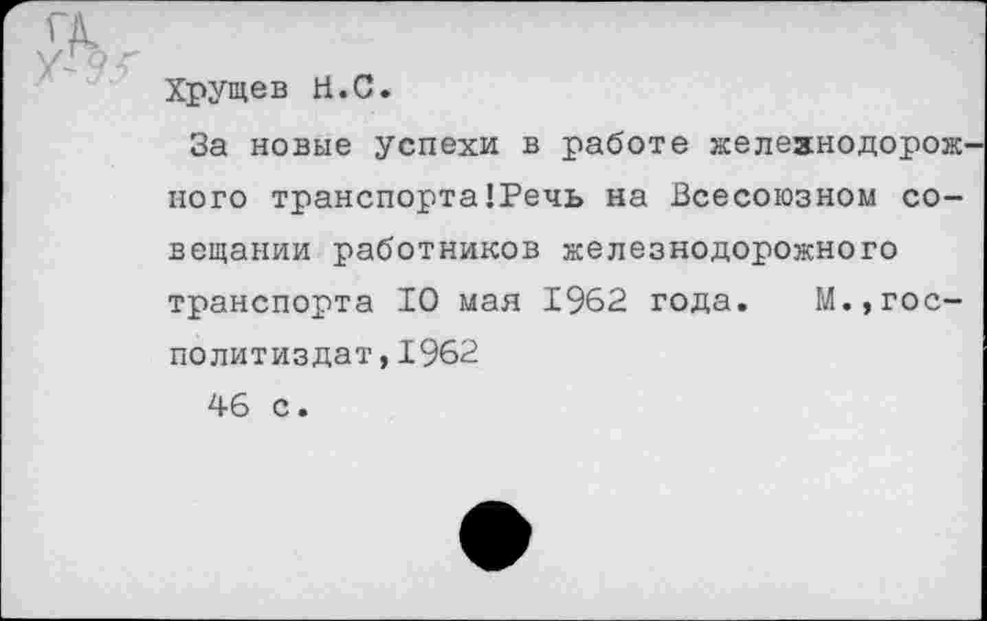 ﻿	Хрущев Н.С. За новые успехи в работе железнодорожного транспорта’Речь на Всесоюзном совещании работников железнодорожного транспорта 10 мая 1962 года. М.,гос-политиздат,1962 46 с.